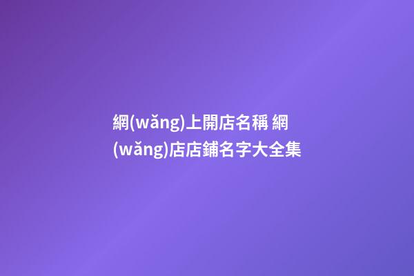 網(wǎng)上開店名稱 網(wǎng)店店鋪名字大全集